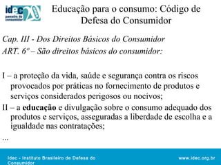 Educação para o consumo: Código de 
Idec - Instituto Brasileiro de Defesa do 
Consumidor 
www.idec.org.br 
Defesa do Consumidor 
Cap. III - Dos Direitos Básicos do Consumidor 
ART. 6º – São direitos básicos do consumidor: 
I – a proteção da vida, saúde e segurança contra os riscos 
provocados por práticas no fornecimento de produtos e 
serviços considerados perigosos ou nocivos; 
II – a educação e divulgação sobre o consumo adequado dos 
produtos e serviços, asseguradas a liberdade de escolha e a 
igualdade nas contratações; 
... 
 