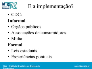 Idec - Instituto Brasileiro de Defesa do 
Consumidor 
www.idec.org.br 
E a implementação? 
• CDC: 
Informal 
• Órgãos públicos 
• Associações de consumidores 
• Mídia 
Formal 
• Leis estaduais 
• Experiências pontuais 
 