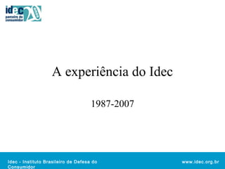 Idec - Instituto Brasileiro de Defesa do 
Consumidor 
www.idec.org.br 
A experiência do Idec 
1987-2007 
 
