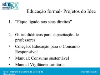 Educação formal- Projetos do Idec 
Idec - Instituto Brasileiro de Defesa do 
Consumidor 
www.idec.org.br 
1. “Fique ligado nos seus direitos” 
2. Guias didáticos para capacitação de 
professores 
• Coleção: Educação para o Consumo 
Responsável 
• Manual: Consumo sustentável 
• Manual Vigilância sanitária 
 