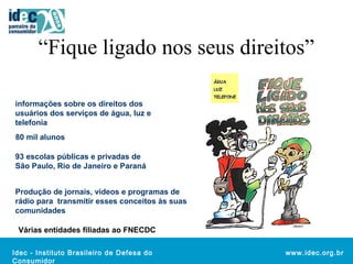 “Fique ligado nos seus direitos” 
Idec - Instituto Brasileiro de Defesa do 
Consumidor 
www.idec.org.br 
informações sobre os direitos dos 
usuários dos serviços de água, luz e 
telefonia 
80 mil alunos 
93 escolas públicas e privadas de 
São Paulo, Rio de Janeiro e Paraná 
Produção de jornais, vídeos e programas de 
rádio para transmitir esses conceitos às suas 
comunidades 
Várias entidades filiadas ao FNECDC 
 