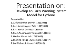 Presentation on:
Develop an Early Warning System
Model for Cyclone
Presented By:
1. Arifur Rahman Shovon (18131031)
2. Kazi Sumaiya Akter Safa (19131014)
3. Kazi Barnali Durba (18131048)
4. Most.Anoara Akter Tumpa (17131031)
5. Hasibul Ahsan Saif (17131046)
6. Shamha Houqe Shuvescha (17131047)
7. Md Mahabub Hasan (16131012)
 