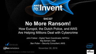 © 2016, Amazon Web Services, Inc. or its Affiliates. All rights reserved.
John Fokker - Digital Team Coordinator, NHTCU
Raj Samani, Intel
Ben Potter – Security Consultant, AWS
November 30, 2016
SAC327
No More Ransom!
How Europol, the Dutch Police, and AWS
Are Helping Millions Deal with Cybercrime
 