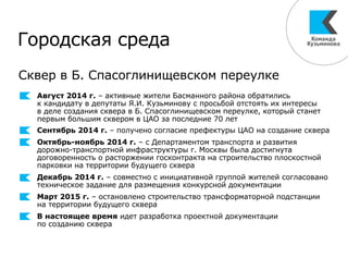 Сквер в Б. Спасоглинищевском переулке
Август 2014 г. – активные жители Басманного района обратились
к кандидату в депутаты Я.И. Кузьминову с просьбой отстоять их интересы
в деле создания сквера в Б. Спасоглинищевском переулке, который станет
первым большим сквером в ЦАО за последние 70 лет
Сентябрь 2014 г. – получено согласие префектуры ЦАО на создание сквера
Октябрь-ноябрь 2014 г. – с Департаментом транспорта и развития
дорожно-транспортной инфраструктуры г. Москвы была достигнута
договоренность о расторжении госконтракта на строительство плоскостной
парковки на территории будущего сквера
Декабрь 2014 г. – совместно с инициативной группой жителей согласовано
техническое задание для размещения конкурсной документации
Март 2015 г. – остановлено строительство трансформаторной подстанции
на территории будущего сквера
В настоящее время идет разработка проектной документации
по созданию сквера
Городская среда
 