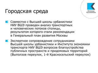 Городская среда
Совместно с Высшей школы урбанистики
НИУ ВШЭ проведен анализ транспортных
и человеческих потоков столицы,
результатом которого стали рекомендации
в Генеральный план развития Москвы
Экспертное сопровождение сотрудниками
Высшей школы урбанистики и Института экономики
транспорта НИУ ВШЭ вопросов благоустройства
публичных пространств и придомовых территорий
(Выползов переулок, 1-й Красносельский переулок)
 