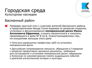 Городская среда
Культурное наследие
Басманный район
Проведен круглый стол с участием жителей Басманного района
и представителями Фонда Гелия Коржева по вопросам создания,
установки и финансирования мемориальной доски Ивана
Антоновича Ефремова, ученого-палеонтолога и писателя,
проживавшего в доме № 8 по Б. Спасоглинищевскому пер.,
по инициативе жильцов этого дома
• Получено разрешение префектуры ЦАО на установку
мемориальной доски
• Дальнейшее сопровождение процесса: обращение в Главархив
с запросом предоставить архивные документы, требуемые
для согласования и установки мемориальной доски; обращение
в Комиссию по увековечиванию памяти выдающихся событий
и деятелей отечественной истории и культуры
 