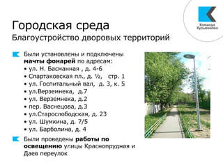 Были установлены и подключены
мачты фонарей по адресам:
• ул. Н. Басманная , д. 4-6
• Спартаковская пл., д. ½, стр. 1
• ул. Госпитальный вал, д. 3, к. 5
• ул.Верземнека, д.7
• ул. Верземнека, д.2
• пер. Васнецова, д.3
• ул.Старослободская, д. 23
• ул. Шумкина, д. 7/5
• ул. Барболина, д. 4
Были проведены работы по
освещению улицы Краснопрудная и
Даев переулок
Городская среда
Благоустройство дворовых территорий
 
