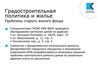Градостроительная
политика и жилье
Проблемы старого жилого фонда
Специалистами ГАСИС НИУ ВШЭ проведено
обследование состояния домов по адресам:
• ул. Большая Почтовая, д. 18/20, корп. 15
• ул. Бакунинская, д. 11, стр. 3
• Посланников пер., д. 3, стр. 2
Совместно с Департаментом капитального ремонта,
Департаментом городского имущества и московским
отделением ОНФ разрабатываются механизмы решения
проблемы капитального ремонта домов по указанным
адресам и/или их расселения
 