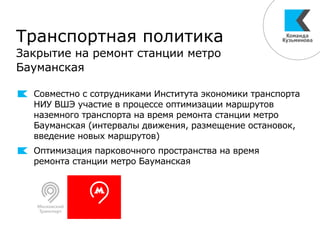 Транспортная политика
Закрытие на ремонт станции метро
Бауманская
Совместно с сотрудниками Института экономики транспорта
НИУ ВШЭ участие в процессе оптимизации маршрутов
наземного транспорта на время ремонта станции метро
Бауманская (интервалы движения, размещение остановок,
введение новых маршрутов)
Оптимизация парковочного пространства на время
ремонта станции метро Бауманская
 