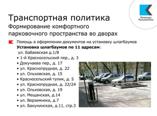 Транспортная политика
Формирование комфортного
парковочного пространства во дворах
Помощь в оформлении документов на установку шлагбаумов
Установка шлагбаумов по 11 адресам:
ул. Бабаевская д.1/8
• 1-й Красносельский пер., д. 3
• Докучаева пер., д. 17
• ул. Краснопрудная, д. 22
• ул. Ольховская, д. 15
• Красносельский тупик, д. 5
• ул. Краснопрудная, д. 22/24
• ул. Ольховская, д. 19
• ул. Мещанская, д.14
• ул. Верземнека, д.7
• ул. Бакунинская, д.11, стр.3
 