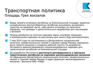 Транспортная политика
Площадь Трех вокзалов
Ввиду запрета остановки автобусов на Комсомольской площади, водители
экскурсионных крупногабаритных автобусов вынуждены высаживать
туристов на проезжей части, либо делать остановку на проспекте
Сахарова, что приводит к дополнительным неудобствам для пассажиров
с багажом
Проезд автобусов на платную парковку вдоль платформ запрещен,
а коммерческие парковки не рассчитаны для такого рода автотранспорта
7 мая 2015 года на состоявшемся в Департаменте национальной
политики, межрегиональных связей и туризма города Москвы совещании
было принято решение о создании рабочей группы по разработке
Регламента администрирования специализированных парковок для
туристических автобусов на Комсомольской площади
До разработки Регламента достигнута договоренность о пропуске
туристических автобусов на парковки железнодорожных вокзалов
по обращениям Департамента национальной политики, межрегиональных
связей и туризма города Москвы в адрес Дирекции железнодорожных
вокзалов - филиала ОАО «РЖД»
 