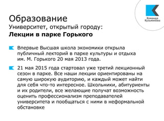 Образование
Университет, открытый городу:
Лекции в парке Горького
Впервые Высшая школа экономики открыла
публичный лекторий в парке культуры и отдыха
им. М. Горького 20 мая 2013 года.
21 мая 2015 года стартовал уже третий лекционный
сезон в парке. Все наши лекции ориентированы на
самую широкую аудиторию, и каждый может найти
для себя что-то интересное. Школьники, абитуриенты
и их родители, все желающие получат возможность
оценить профессионализм преподавателей
университета и пообщаться с ними в неформальной
обстановке
 
