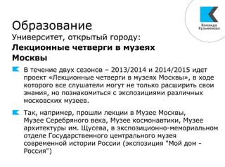 Образование
Университет, открытый городу:
Лекционные четверги в музеях
Москвы
В течение двух сезонов – 2013/2014 и 2014/2015 идет
проект «Лекционные четверги в музеях Москвы», в ходе
которого все слушатели могут не только расширить свои
знания, но познакомиться с экспозициями различных
московских музеев.
Так, например, прошли лекции в Музее Москвы,
Музее Серебряного века, Музее космонавтики, Музее
архитектуры им. Щусева, в экспозиционно-мемориальном
отделе Государственного центрального музея
современной истории России (экспозиция "Мой дом -
Россия")
 