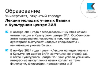 Образование
Университет, открытый городу:
Лекции молодых ученых Вышки
в Культурном центре ЗИЛ
В ноябре 2013 года преподаватели НИУ ВШЭ начали
читать лекции в Культурном центре ЗИЛ. Особенность
этого направления лекториев в том, что перед
аудиторией выступают молодые специалисты и
начинающие ученые Вышки.
В ноябре 2014 года проект «Лекции молодых ученых
в Культурном центре ЗИЛ» запустился во второй раз,
и гости Культурного центра ЗИЛ уже успели услышать
интересные выступления наших коллег на темы
филологии, философии, менеджмента и IT
 