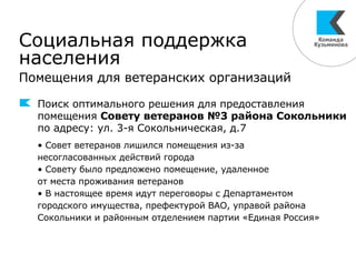 Социальная поддержка
населения
Помещения для ветеранских организаций
Поиск оптимального решения для предоставления
помещения Совету ветеранов №3 района Сокольники
по адресу: ул. 3-я Сокольническая, д.7
• Совет ветеранов лишился помещения из-за
несогласованных действий города
• Совету было предложено помещение, удаленное
от места проживания ветеранов
• В настоящее время идут переговоры с Департаментом
городского имущества, префектурой ВАО, управой района
Сокольники и районным отделением партии «Единая Россия»
 