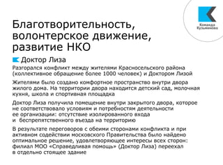 Благотворительность,
волонтерское движение,
развитие НКО
Доктор Лиза
Разгорался конфликт между жителями Красносельского района
(коллективное обращение более 1000 человек) и Доктором Лизой
Жителями было создано комфортное пространство внутри двора
жилого дома. На территории двора находится детский сад, молочная
кухня, школа и спортивная площадка
Доктор Лиза получила помещение внутри закрытого двора, которое
не соответствовало условиям и потребностям деятельности
ее организации: отсутствие изолированного входа
и беспрепятственного въезда на территорию
В результате переговоров с обеими сторонами конфликта и при
активном содействии московского Правительства было найдено
оптимальное решение, удовлетворяющее интересы всех сторон:
филиал МОО «Справедливая помощь» (Доктор Лиза) переехал
в отдельно стоящее здание
 