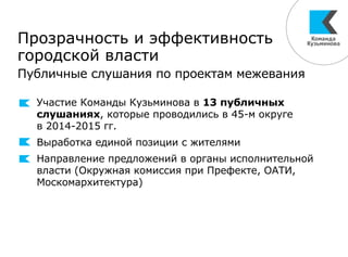 Прозрачность и эффективность
городской власти
Публичные слушания по проектам межевания
Участие Команды Кузьминова в 13 публичных
слушаниях, которые проводились в 45-м округе
в 2014-2015 гг.
Выработка единой позиции с жителями
Направление предложений в органы исполнительной
власти (Окружная комиссия при Префекте, ОАТИ,
Москомархитектура)
 