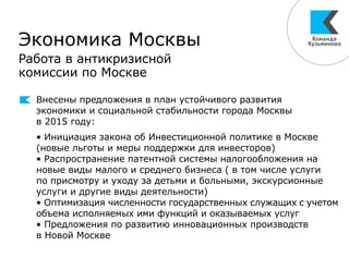 Экономика Москвы
Работа в антикризисной
комиссии по Москве
Внесены предложения в план устойчивого развития
экономики и социальной стабильности города Москвы
в 2015 году:
• Инициация закона об Инвестиционной политике в Москве
(новые льготы и меры поддержки для инвесторов)
• Распространение патентной системы налогообложения на
новые виды малого и среднего бизнеса ( в том числе услуги
по присмотру и уходу за детьми и больными, экскурсионные
услуги и другие виды деятельности)
• Оптимизация численности государственных служащих с учетом
объема исполняемых ими функций и оказываемых услуг
• Предложения по развитию инновационных производств
в Новой Москве
 