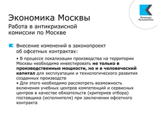 Экономика Москвы
Работа в антикризисной
комиссии по Москве
Внесение изменений в законопроект
об офсетных контрактах:
• В процессе локализации производства на территории
Москвы необходимо инвестировать не только в
производственные мощности, но и в человеческий
капитал для эксплуатации и технологического развития
созданных производств
• Для этого необходимо рассмотреть возможность
включения учебных центров компетенций и сервисных
центров в качестве обязательств (критериев отбора)
поставщика (исполнителя) при заключении офсетного
контракта
 