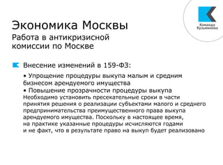 Экономика Москвы
Работа в антикризисной
комиссии по Москве
Внесение изменений в 159-ФЗ:
• Упрощение процедуры выкупа малым и средним
бизнесом арендуемого имущества
• Повышение прозрачности процедуры выкупа
Необходимо установить пресекательные сроки в части
принятия решения о реализации субъектами малого и среднего
предпринимательства преимущественного права выкупа
арендуемого имущества. Поскольку в настоящее время,
на практике указанные процедуры исчисляются годами
и не факт, что в результате право на выкуп будет реализовано
 