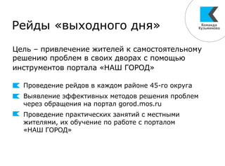 Рейды «выходного дня»
Проведение рейдов в каждом районе 45-го округа
Выявление эффективных методов решения проблем
через обращения на портал gorod.mos.ru
Проведение практических занятий с местными
жителями, их обучение по работе с порталом
«НАШ ГОРОД»
Цель – привлечение жителей к самостоятельному
решению проблем в своих дворах с помощью
инструментов портала «НАШ ГОРОД»
 