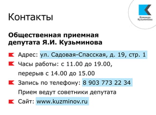 Общественная приемная
депутата Я.И. Кузьминова
Контакты
Адрес: ул. Садовая-Спасская, д. 19, стр. 1
Часы работы: с 11.00 до 19.00,
перерыв с 14.00 до 15.00
Запись по телефону: 8 903 773 22 34
Прием ведут советники депутата
Сайт: www.kuzminov.ru
 