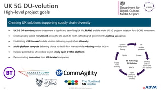 © 2022 ADVA. All rights reserved.
14
UK 5G DU-volution
High-level project goals
● UK 5G DU-Volution partner investment is significant, benefiting UK Plc, FRANC and the wider UK 5G program in return for a DCMS investment
● Creating highly skilled recruitment across the UK, south to north, reflecting UK government Levelling-Up agenda
● Establishing a UK-focused mobile solution delivering supply chain diversity
● Multi-platform compute delivering choice to the O-RAN market while reducing vendor lock-in
● Increase potential for UK vendors to join a truly open O-RAN platform
● Demonstrating innovation from UK-located companies
Creating UK solutions supporting supply chain diversity
 