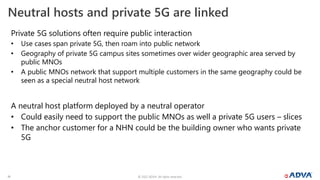 © 2022 ADVA. All rights reserved.
19
Neutral hosts and private 5G are linked
Private 5G solutions often require public interaction
• Use cases span private 5G, then roam into public network
• Geography of private 5G campus sites sometimes over wider geographic area served by
public MNOs
• A public MNOs network that support multiple customers in the same geography could be
seen as a special neutral host network
A neutral host platform deployed by a neutral operator
• Could easily need to support the public MNOs as well a private 5G users – slices
• The anchor customer for a NHN could be the building owner who wants private
5G
 