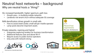 © 2022 ADVA. All rights reserved.
20
Why are neutral hosts a “thing?”
5G, increased bandwidth, higher spectrum, path loss
• Growth area – in-building mobile networks
• Landlords risk tenant churn without adequate 5G coverage
RAN densification drives growth in small cells
• How to avoid street clutter, small cell per mobile operator
• Lamp-posts become important assets
Private networks, roaming and hybrid
• Enterprises exploring wireless for business transformation
• Additional features over and above Wi-Fi
• Require access to public licence operators
• Grey area with network slicing
Neutral host networks – background
 