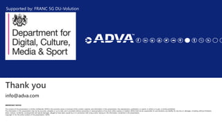 Thank you
IMPORTANT NOTICE
The content of this presentation is strictly confidential. ADVA is the exclusive owner or licensee of the content, material, and information in this presentation. Any reproduction, publication or reprint, in whole or in part, is strictly prohibited.
The information in this presentation may not be accurate, complete or up to date, and is provided without warranties or representations of any kind, either express or implied. ADVA shall not be responsible for and disclaims any liability for any loss or damages, including without limitation,
direct, indirect, incidental, consequential and special damages, alleged to have been caused by or in connection with using and/or relying on the information contained in this presentation.
Copyright © for the entire content of this presentation: ADVA.
info@adva.com
Supported by: FRANC 5G DU-Volution
 