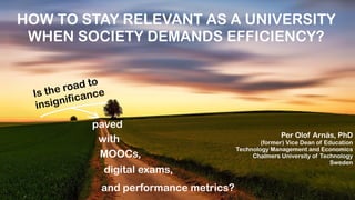 HOW TO STAY RELEVANT AS A UNIVERSITY
WHEN SOCIETY DEMANDS EFFICIENCY?
Is the road to


insignificance
paved
MOOCs,
digital exams,
and performance metrics?
Per Olof Arnäs, PhD


(former) Vice Dean of Education


Technology Management and Economics


Chalmers University of Technology


Sweden


with
 