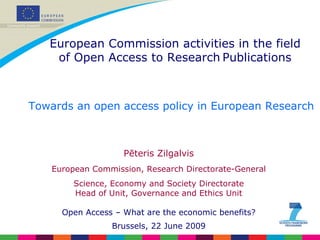 Pēteris Zilgalvis European Commission, Research Directorate-General Science, Economy and Society Directorate Head of Unit, Governance and Ethics Unit Open Access – What are the economic benefits? Brussels, 22 June 2009 Towards an open access policy in European Research European Commission activities in the field of Open Access to Research   Publications 