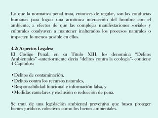 Lo que la normativa penal trata, entonces de regular, son las conductas
humanas para lograr una armónica interacción del hombre con el
ambiente, a efectos de que las complejas manifestaciones sociales y
culturales coadyuven a mantener inalterados los procesos naturales o
impacten lo menos posible en ellos.

4.2: Aspectos Legales:
El Código Penal, en su Título XIII, los denomina “Delitos
Ambientales” -anteriormente decía “delitos contra la ecología”- contiene
4 Capítulos:

•Delitos de contaminación,
•Delitos contra los recursos naturales,
•Responsabilidad funcional e información falsa, y
•Medidas cautelares y exclusión o reducción de pena.

Se trata de una legislación ambiental preventiva que busca proteger
bienes jurídicos colectivos como los bienes ambientales.
 