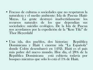 • Fracaso de culturas o sociedades que no respetaron la
  naturaleza y el medio ambiente: Isla de Pascua- Haití-
  Mayas. La gente destruyó inadvertidamente los
  recursos naturales de los que dependían sus
  sociedades: suicidio ecológico. De la Isla de Pascua
  nos acordamos por la expedición de la “Kon Tiki” de
  Thor Heyerdahl

• Una isla, dos pueblos, dos historias: República
  Dominicana y Haití ( enorme isla “La Española”
  donde Colón desembarcó en 1492). Haití es el país
  más pobre del nuevo mundo. Hoy día, el 28% de la
  República Dominicana está cubierta todavía por
  bosques mientras que sólo lo está el 1% de Haití.
 