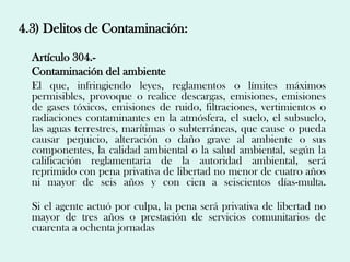 4.3) Delitos de Contaminación:

  Artículo 304.-
  Contaminación del ambiente
  El que, infringiendo leyes, reglamentos o límites máximos
  permisibles, provoque o realice descargas, emisiones, emisiones
  de gases tóxicos, emisiones de ruido, filtraciones, vertimientos o
  radiaciones contaminantes en la atmósfera, el suelo, el subsuelo,
  las aguas terrestres, marítimas o subterráneas, que cause o pueda
  causar perjuicio, alteración o daño grave al ambiente o sus
  componentes, la calidad ambiental o la salud ambiental, según la
  calificación reglamentaria de la autoridad ambiental, será
  reprimido con pena privativa de libertad no menor de cuatro años
  ni mayor de seis años y con cien a seiscientos días-multa.

  Si el agente actuó por culpa, la pena será privativa de libertad no
  mayor de tres años o prestación de servicios comunitarios de
  cuarenta a ochenta jornadas
 