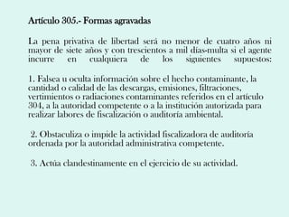 Artículo 305.- Formas agravadas

La pena privativa de libertad será no menor de cuatro años ni
mayor de siete años y con trescientos a mil días-multa si el agente
incurre en cualquiera de los siguientes supuestos:

1. Falsea u oculta información sobre el hecho contaminante, la
cantidad o calidad de las descargas, emisiones, filtraciones,
vertimientos o radiaciones contaminantes referidos en el artículo
304, a la autoridad competente o a la institución autorizada para
realizar labores de fiscalización o auditoría ambiental.

2. Obstaculiza o impide la actividad fiscalizadora de auditoría
ordenada por la autoridad administrativa competente.

3. Actúa clandestinamente en el ejercicio de su actividad.
 