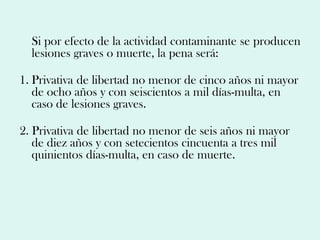Si por efecto de la actividad contaminante se producen
  lesiones graves o muerte, la pena será:

1. Privativa de libertad no menor de cinco años ni mayor
   de ocho años y con seiscientos a mil días-multa, en
   caso de lesiones graves.

2. Privativa de libertad no menor de seis años ni mayor
   de diez años y con setecientos cincuenta a tres mil
   quinientos días-multa, en caso de muerte.
 