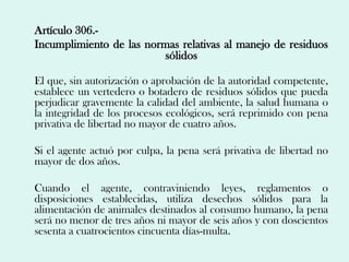 Artículo 306.-
Incumplimiento de las normas relativas al manejo de residuos
                         sólidos

El que, sin autorización o aprobación de la autoridad competente,
establece un vertedero o botadero de residuos sólidos que pueda
perjudicar gravemente la calidad del ambiente, la salud humana o
la integridad de los procesos ecológicos, será reprimido con pena
privativa de libertad no mayor de cuatro años.

Si el agente actuó por culpa, la pena será privativa de libertad no
mayor de dos años.

Cuando el agente, contraviniendo leyes, reglamentos o
disposiciones establecidas, utiliza desechos sólidos para la
alimentación de animales destinados al consumo humano, la pena
será no menor de tres años ni mayor de seis años y con doscientos
sesenta a cuatrocientos cincuenta días-multa.
 