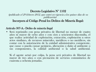 Decreto Legislativo N° 1102
  (publicado el 29 febrero 2012, que entró en vigencia a los quince días de su
                                   publicación)
     Incorpora al Código Penal los Delitos de Minería Ilegal:

Artículo 307-A.- Delito de minería ilegal
• Será reprimido con pena privativa de libertad no menor de cuatro
   años ni mayor de ocho años y con cien a seiscientos días-multa, el
   que realice actividad de exploración, extracción, explotación u otros
   actos similares, de recursos minerales, metálicos o no metálicos, sin
   contar con la autorización de la entidad administrativa competente,
   que cause o pueda causar perjuicio, alteración o daño al ambiente o
   sus componentes, la calidad ambiental o la salud ambiental.

   Si el agente actuó por culpa, la pena será privativa de libertad no
   mayor de tres años o con prestación de servicios comunitarios de
   cuarenta a ochenta jornadas.
 