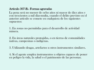 Artículo 307-B.- Formas agravadas
La pena será no menor de ocho años ni mayor de diez años y
con trescientos a mil días-multa, cuando el delito previsto en el
anterior artículo se comete en cualquiera de los siguientes
supuestos:

1. En zonas no permitidas para el desarrollo de actividad
minera.

2. En áreas naturales protegidas, o en tierras de comunidades
nativas, campesinas o indígenas.

3. Utilizando dragas, artefactos u otros instrumentos similares.

4. Si el agente emplea instrumentos u objetos capaces de poner
en peligro la vida, la salud o el patrimonio de las personas.
 