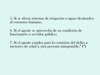 5. Si se afecta sistemas de irrigación o aguas destinados
al consumo humano.

6. Si el agente se aprovecha de su condición de
funcionario o servidor público.

7. Si el agente emplea para la comisión del delito a
menores de edad u otra persona inimputable." (*)

.
 