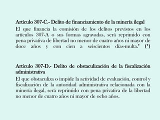 Artículo 307-C.- Delito de financiamiento de la minería ilegal
El que financia la comisión de los delitos previstos en los
artículos 307-A o sus formas agravadas, será reprimido con
pena privativa de libertad no menor de cuatro años ni mayor de
doce años y con cien a seiscientos días-multa." (*)


Artículo 307-D.- Delito de obstaculización de la fiscalización
administrativa
El que obstaculiza o impide la actividad de evaluación, control y
fiscalización de la autoridad administrativa relacionada con la
minería ilegal, será reprimido con pena privativa de la libertad
no menor de cuatro años ni mayor de ocho años.
 