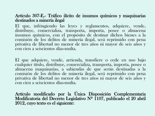 Artículo 307-E.- Tráfico ilícito de insumos químicos y maquinarias
destinados a minería ilegal
El que, infringiendo las leyes y reglamentos, adquiere, vende,
distribuye, comercializa, transporta, importa, posee o almacena
insumos químicos, con el propósito de destinar dichos bienes a la
comisión de los delitos de minería ilegal, será reprimido con pena
privativa de libertad no menor de tres años ni mayor de seis años y
con cien a seiscientos días-multa.

El que adquiere, vende, arrienda, transfiere o cede en uso bajo
cualquier título, distribuye, comercializa, transporta, importa, posee o
almacena maquinarias, a sabiendas de que serán destinadas a la
comisión de los delitos de minería ilegal, será reprimido con pena
privativa de libertad no menor de tres años ni mayor de seis años y
con cien a seiscientos días-multa.

Artículo modificado por la Única Disposición Complementaria
Modificatoria del Decreto Legislativo Nº 1107, publicado el 20 abril
2012, cuyo texto es el siguiente:
 