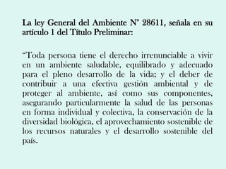 La ley General del Ambiente N° 28611, señala en su
artículo 1 del Título Preliminar:

“Toda persona tiene el derecho irrenunciable a vivir
en un ambiente saludable, equilibrado y adecuado
para el pleno desarrollo de la vida; y el deber de
contribuir a una efectiva gestión ambiental y de
proteger al ambiente, así como sus componentes,
asegurando particularmente la salud de las personas
en forma individual y colectiva, la conservación de la
diversidad biológica, el aprovechamiento sostenible de
los recursos naturales y el desarrollo sostenible del
país.
 