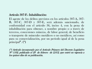 Artículo 307-F.- Inhabilitación:
El agente de los delitos previstos en los artículos 307-A, 307-
B, 307-C, 307-D y 307-E, será además sancionado, de
conformidad con el artículo 36, inciso 4, con la pena de
inhabilitación para obtener, a nombre propio o a través de
terceros, concesiones mineras, de labor general, de beneficio
o transporte de minerales metálicos o no metálicos, así como
para su comercialización, por un periodo igual al de la pena
principal”. (*)

(*) Artículo incorporado por el Artículo Primero del Decreto Legislativo
Nº 1102, publicado el 29 de febrero de 2,012, que entró en vigencia a
los quince días de su publicación.
 