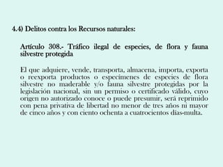 4.4) Delitos contra los Recursos naturales:

  Artículo 308.- Tráfico ilegal de especies, de flora y fauna
  silvestre protegida

  El que adquiere, vende, transporta, almacena, importa, exporta
  o reexporta productos o especímenes de especies de flora
  silvestre no maderable y/o fauna silvestre protegidas por la
  legislación nacional, sin un permiso o certificado válido, cuyo
  origen no autorizado conoce o puede presumir, será reprimido
  con pena privativa de libertad no menor de tres años ni mayor
  de cinco años y con ciento ochenta a cuatrocientos días-multa.
 