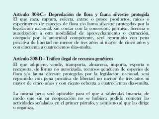 Artículo 308-C.- Depredación de flora y fauna silvestre protegida
El que caza, captura, colecta, extrae o posee productos, raíces o
especímenes de especies de flora y/o fauna silvestre protegidas por la
legislación nacional, sin contar con la concesión, permiso, licencia o
autorización u otra modalidad de aprovechamiento o extracción,
otorgada por la autoridad competente, será reprimido con pena
privativa de libertad no menor de tres años ni mayor de cinco años y
con cincuenta a cuatrocientos días-multa.

Artículo 308-D.- Tráfico ilegal de recursos genéticos
El que adquiere, vende, transporta, almacena, importa, exporta o
reexporta, de forma no autorizada, recursos genéticos de especies de
flora y/o fauna silvestre protegidas por la legislación nacional, será
reprimido con pena privativa de libertad no menor de tres años ni
mayor de cinco años y con ciento ochenta a cuatrocientos días-multa.

La misma pena será aplicable para el que a sabiendas financia, de
modo que sin su cooperación no se hubiera podido cometer las
actividades señaladas en el primer párrafo, y asimismo al que las dirige
u organiza.
 