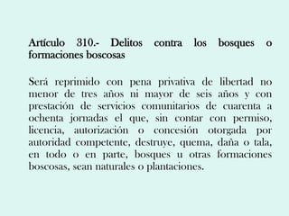Artículo 310.- Delitos    contra   los   bosques   o
formaciones boscosas

Será reprimido con pena privativa de libertad no
menor de tres años ni mayor de seis años y con
prestación de servicios comunitarios de cuarenta a
ochenta jornadas el que, sin contar con permiso,
licencia, autorización o concesión otorgada por
autoridad competente, destruye, quema, daña o tala,
en todo o en parte, bosques u otras formaciones
boscosas, sean naturales o plantaciones.
 