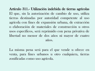 Artículo 311.- Utilización indebida de tierras agrícolas
El que, sin la autorización de cambio de uso, utiliza
tierras destinadas por autoridad competente al uso
agrícola con fines de expansión urbana, de extracción
o elaboración de materiales de construcción u otros
usos específicos, será reprimido con pena privativa de
libertad no menor de dos años ni mayor de cuatro
                         años.

La misma pena será para el que vende u ofrece en
venta, para fines urbanos u otro cualquiera, tierras
zonificadas como uso agrícola.
 