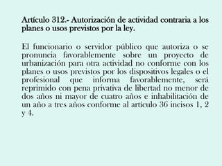 Artículo 312.- Autorización de actividad contraria a los
planes o usos previstos por la ley.

El funcionario o servidor público que autoriza o se
pronuncia favorablemente sobre un proyecto de
urbanización para otra actividad no conforme con los
planes o usos previstos por los dispositivos legales o el
profesional que informa favorablemente, será
reprimido con pena privativa de libertad no menor de
dos años ni mayor de cuatro años e inhabilitación de
un año a tres años conforme al artículo 36 incisos 1, 2
y 4.
 